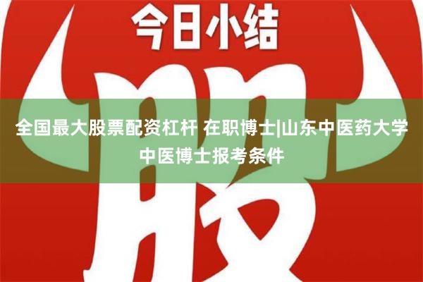 全国最大股票配资杠杆 在职博士|山东中医药大学中医博士报考条件