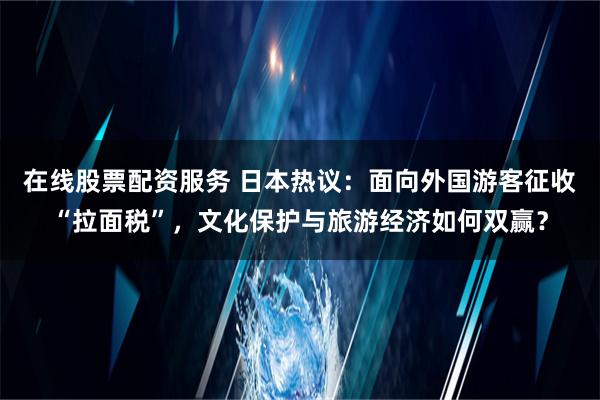 在线股票配资服务 日本热议：面向外国游客征收“拉面税”，文化保护与旅游经济如何双赢？