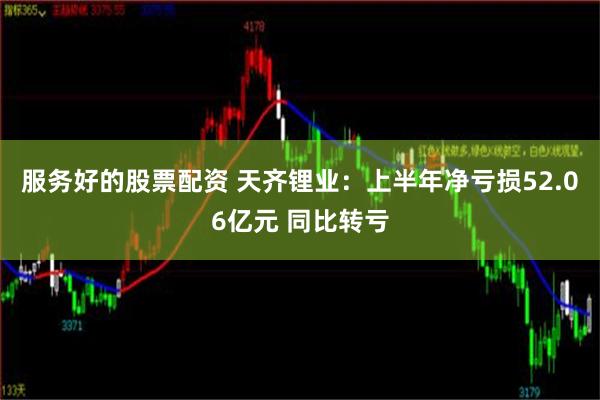 服务好的股票配资 天齐锂业：上半年净亏损52.06亿元 同比转亏