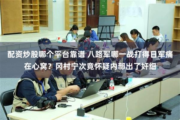 配资炒股哪个平台靠谱 八路军哪一战打得日军痛在心窝？冈村宁次竟怀疑内部出了奸细