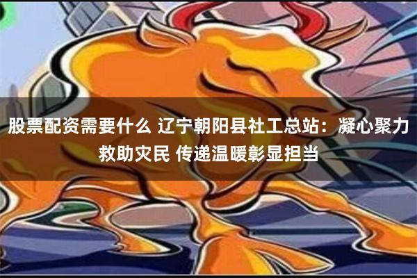 股票配资需要什么 辽宁朝阳县社工总站：凝心聚力救助灾民 传递温暖彰显担当