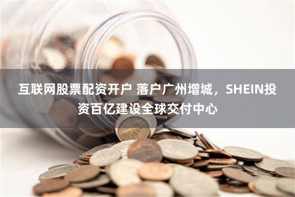 互联网股票配资开户 落户广州增城，SHEIN投资百亿建设全球交付中心