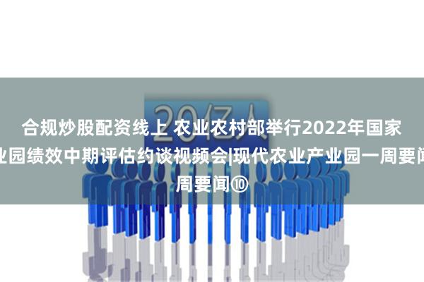 合规炒股配资线上 农业农村部举行2022年国家产业园绩效中期评估约谈视频会|现代农业产业园一周要闻⑩