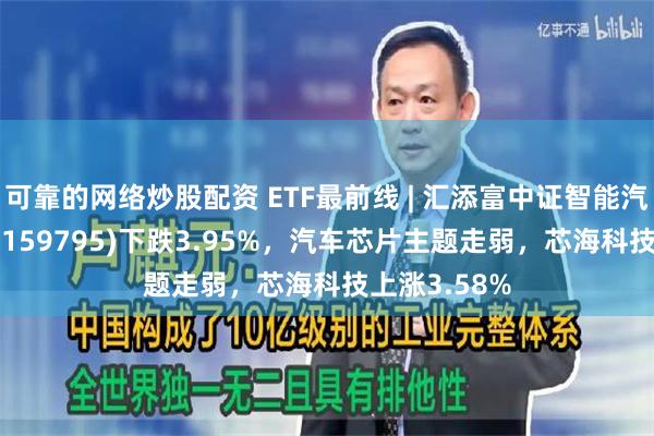 可靠的网络炒股配资 ETF最前线 | 汇添富中证智能汽车主题ETF(159795)下跌3.95%，汽车芯片主题走弱，芯海科技上涨3.58%