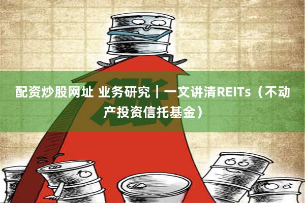 配资炒股网址 业务研究｜一文讲清REITs（不动产投资信托基金）