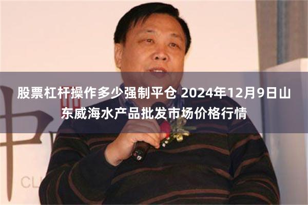 股票杠杆操作多少强制平仓 2024年12月9日山东威海水产品批发市场价格行情