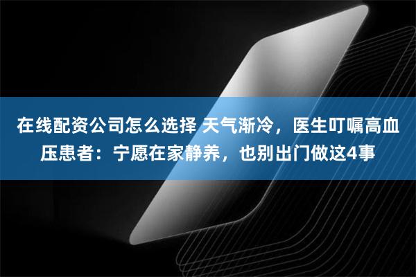 在线配资公司怎么选择 天气渐冷，医生叮嘱高血压患者：宁愿在家静养，也别出门做这4事