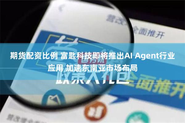 期货配资比例 富匙科技即将推出AI Agent行业应用 加速东南亚市场布局