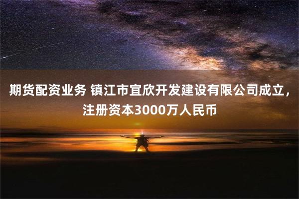 期货配资业务 镇江市宜欣开发建设有限公司成立，注册资本3000万人民币