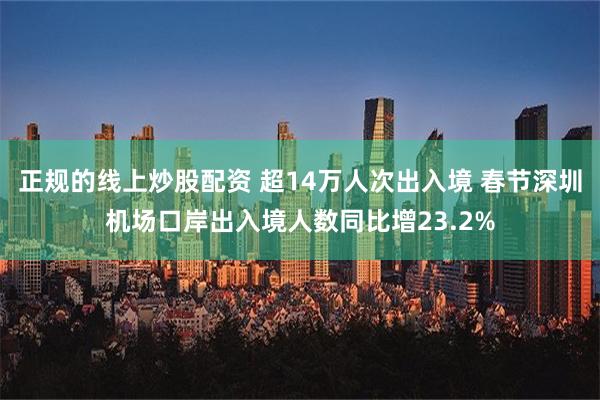 正规的线上炒股配资 超14万人次出入境 春节深圳机场口岸出入境人数同比增23.2%