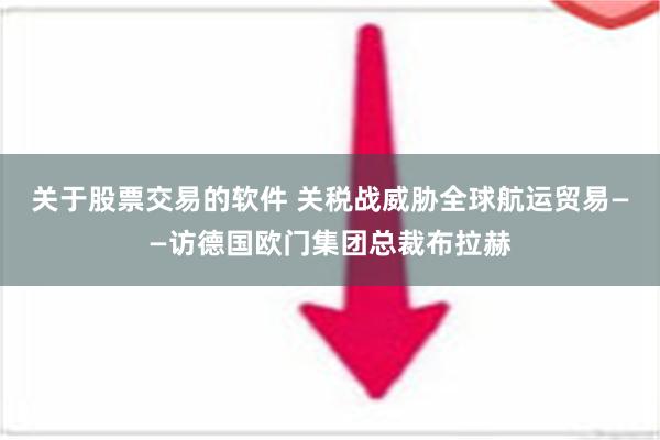 关于股票交易的软件 关税战威胁全球航运贸易——访德国欧门集团总裁布拉赫